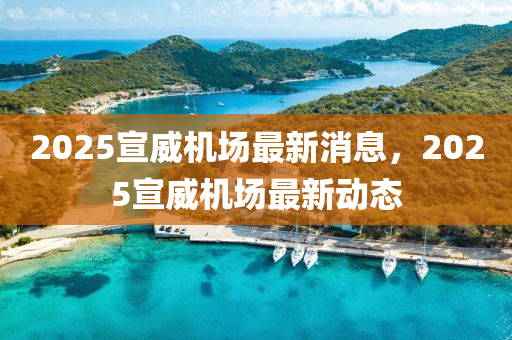 2025宣(xuan)威機(ji)場(chang)最(zui)新(xin)消(xiao)息，2025宣(xuan)威機場(chang)最新(xin)動(dong)態(tai)