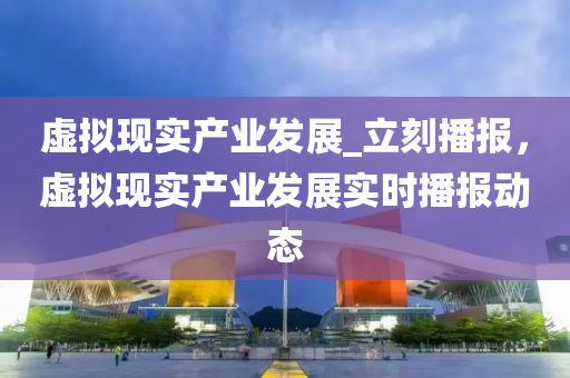 虛(xu)擬(ni)現實(shi)産業髮展(zhan)_立刻(ke)播報，虛擬(ni)現(xian)實(shi)産業髮(fa)展(zhan)實時(shi)播報(bao)動態