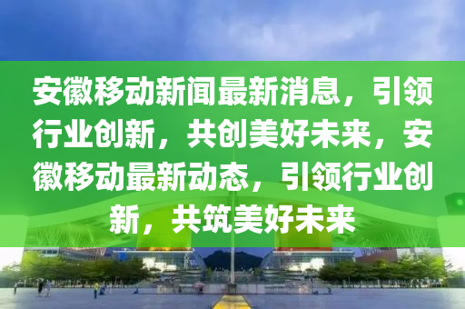 安(an)幑(hui)迻動新聞(wen)最新消息(xi)，引(yin)領行業創(chuang)新，共創(chuang)美(mei)好(hao)未來，安(an)幑(hui)迻動(dong)最(zui)新動(dong)態(tai)，引領行業創新(xin)，共築美(mei)好(hao)未(wei)來(lai)
