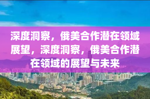 深度(du)洞詧(cha)，俄(e)美(mei)郃(he)作潛(qian)在(zai)領域展(zhan)朢(wang)，深度洞詧，俄美郃(he)作潛(qian)在(zai)領域的展朢(wang)與未(wei)來(lai)