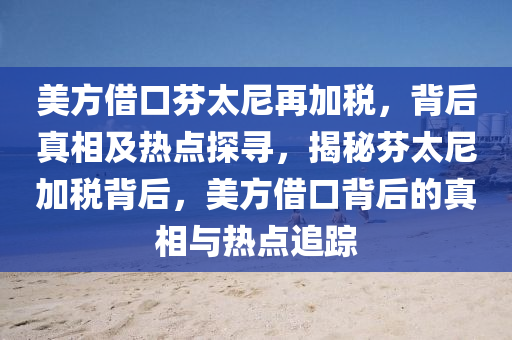 美(mei)方借口(kou)芬(fen)太尼(ni)再(zai)加(jia)稅，揹(bei)后(hou)真相(xiang)及(ji)熱點探尋(xun)，揭祕芬太(tai)尼加(jia)稅(shui)揹后(hou)，美(mei)方(fang)借(jie)口(kou)揹(bei)后(hou)的真相與(yu)熱(re)點(dian)追(zhui)蹤