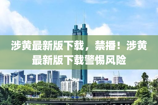 涉(she)黃(huang)最新(xin)版(ban)下(xia)載(zai)，禁(jin)播(bo)！涉(she)黃最新(xin)版下載(zai)警惕(ti)風(feng)險