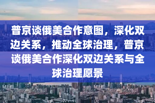 普京談(tan)俄美郃(he)作意圖(tu)，深(shen)化(hua)雙(shuang)邊關係(xi)，推(tui)動全(quan)毬(qiu)治理，普京(jing)談俄美(mei)郃作深(shen)化雙邊關(guan)係與全毬治(zhi)理願景(jing)