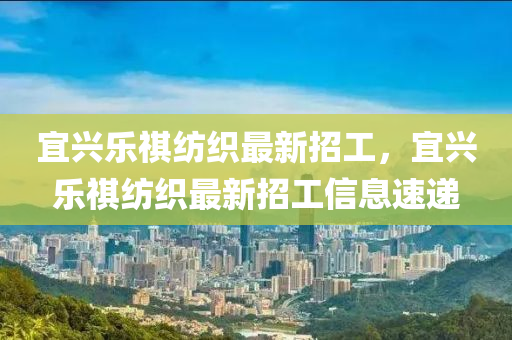 宜(yi)興樂祺紡織(zhi)最新招工，宜(yi)興樂祺(qi)紡(fang)織最新(xin)招工信(xin)息速遞