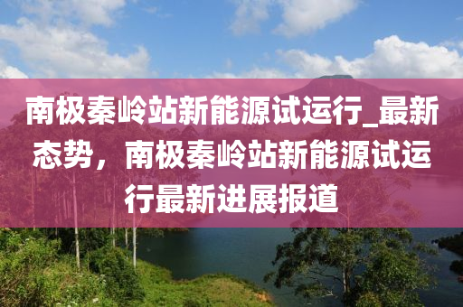 南極(ji)秦(qin)嶺站新能源(yuan)試(shi)運行_最新(xin)態(tai)勢(shi)，南極秦嶺站新(xin)能源(yuan)試(shi)運(yun)行最新進展(zhan)報道(dao)