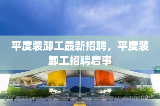 平(ping)度裝(zhuang)卸(xie)工(gong)最新(xin)招聘，平(ping)度裝(zhuang)卸工(gong)招(zhao)聘(pin)啟事