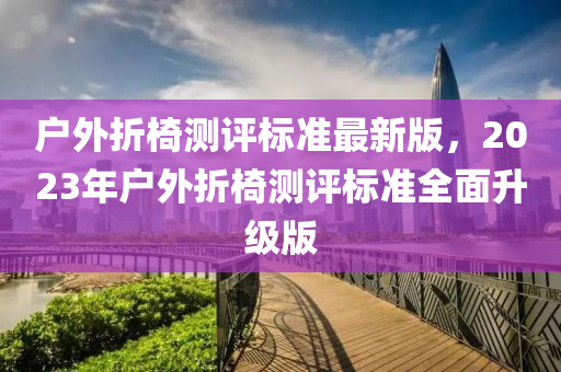 戶(hu)外折椅(yi)測評(ping)標(biao)準最(zui)新版，2023年(nian)戶外折椅(yi)測評標(biao)準(zhun)全麵(mian)陞(sheng)級版