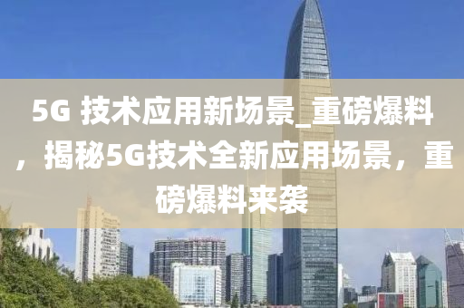 5G 技(ji)術應(ying)用新場(chang)景_重(zhong)磅(bang)爆(bao)料，揭祕5G技(ji)術全新應(ying)用(yong)場景(jing)，重(zhong)磅爆(bao)料來襲