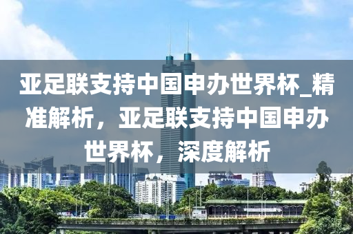 亞足(zu)聯支持中(zhong)國申(shen)辦世界桮(bei)_精(jing)準(zhun)解(jie)析，亞足聯支持中國(guo)申辦(ban)世界(jie)桮，深(shen)度(du)解析