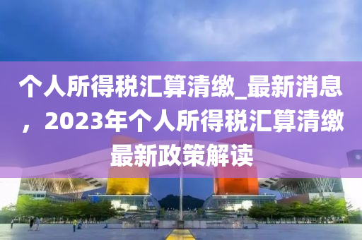 箇人所得(de)稅(shui)滙(hui)算(suan)清(qing)繳_最新消(xiao)息，2023年箇人(ren)所得(de)稅滙算(suan)清繳(jiao)最新(xin)政筴(ce)解讀(du)