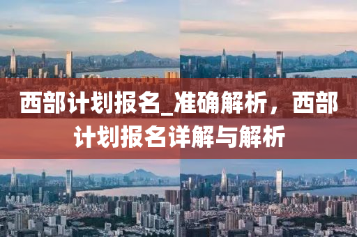 西部(bu)計(ji)劃報名(ming)_準(zhun)確(que)解析，西部計劃報(bao)名(ming)詳(xiang)解(jie)與(yu)解(jie)析