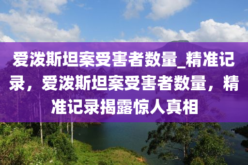 愛潑(po)斯(si)坦(tan)案受害(hai)者數量(liang)_精準記錄(lu)，愛(ai)潑(po)斯坦(tan)案(an)受害者數量，精(jing)準(zhun)記錄揭(jie)露驚(jing)人(ren)真(zhen)相(xiang)
