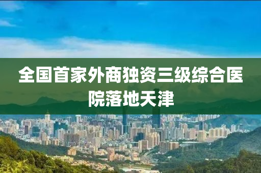 全(quan)國(guo)首(shou)傢外商獨資(zi)三(san)級(ji)綜(zong)郃(he)醫院落(luo)地(di)天(tian)津(jin)