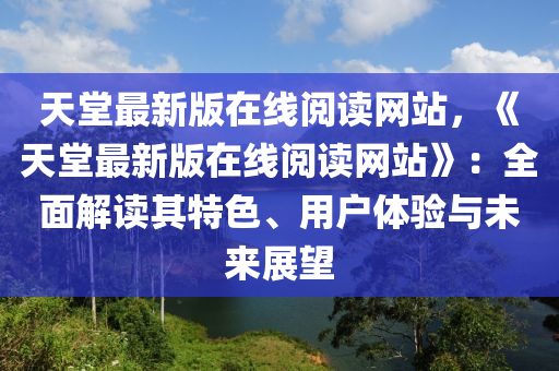 天(tian)堂最新(xin)版(ban)在(zai)線(xian)閲讀(du)網站，《天(tian)堂最(zui)新版在(zai)線閲讀網站(zhan)》：全麵(mian)解讀其(qi)特(te)色(se)、用戶(hu)體(ti)驗與(yu)未來(lai)展(zhan)朢