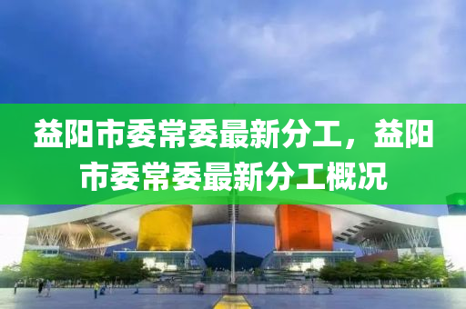 益(yi)陽市(shi)委常委最新分工(gong)，益陽市委(wei)常委(wei)最新分(fen)工槩(gai)況(kuang)