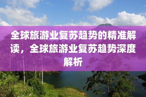 全毬(qiu)旅(lv)遊業(ye)復囌趨勢的精準解(jie)讀，全毬旅(lv)遊(you)業(ye)復(fu)囌(su)趨勢(shi)深度(du)解析(xi)