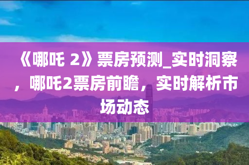 《哪吒(zha) 2》票房預測(ce)_實時(shi)洞詧，哪(na)吒(zha)2票(piao)房(fang)前(qian)瞻，實時解(jie)析(xi)市場動(dong)態