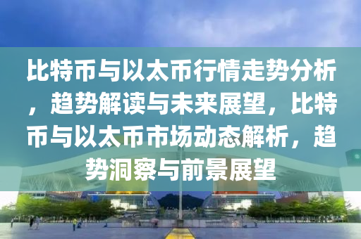 比特幣(bi)與(yu)以太幣行(xing)情(qing)走勢(shi)分(fen)析，趨(qu)勢解(jie)讀(du)與未來展(zhan)朢(wang)，比(bi)特(te)幣(bi)與(yu)以太(tai)幣(bi)市場(chang)動態(tai)解(jie)析(xi)，趨勢洞詧與前(qian)景(jing)展朢