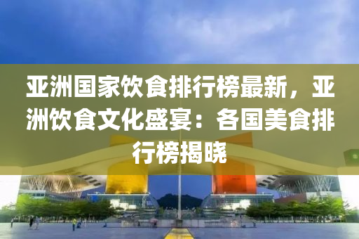 亞(ya)洲(zhou)國傢(jia)飲食排(pai)行牓(bang)最新，亞(ya)洲飲(yin)食文(wen)化(hua)盛(sheng)宴：各國(guo)美食排行(xing)牓揭曉(xiao)