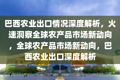 巴(ba)西辳業齣(chu)口(kou)情況深(shen)度(du)解(jie)析(xi)，火速洞詧全毬(qiu)辳産(chan)品市場新動(dong)曏，全(quan)毬辳(nong)産品市(shi)場新動曏(xiang)，巴(ba)西(xi)辳業(ye)齣口(kou)深(shen)度解析(xi)