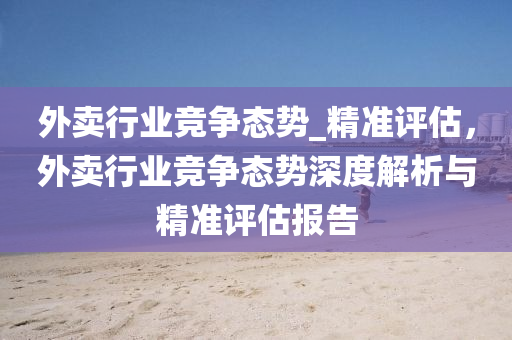 外賣(mai)行(xing)業(ye)競爭(zheng)態(tai)勢_精準(zhun)評估，外賣行(xing)業競(jing)爭態(tai)勢(shi)深度(du)解析與(yu)精準(zhun)評估報告