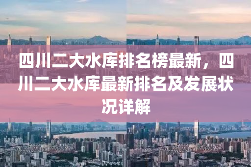 四(si)川二(er)大(da)水庫排(pai)名(ming)牓(bang)最(zui)新(xin)，四川二大(da)水庫(ku)最新排(pai)名及髮展狀(zhuang)況(kuang)詳解(jie)