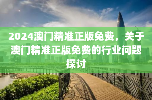2024澳(ao)門(men)精(jing)準(zhun)正(zheng)版(ban)免費(fei)，關于(yu)澳門(men)精(jing)準(zhun)正(zheng)版(ban)免費(fei)的行業(ye)問(wen)題探討