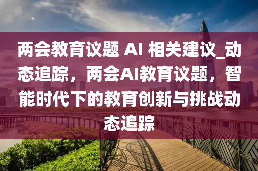 兩(liang)會教育(yu)議題(ti) AI 相關建議_動(dong)態追蹤(zong)，兩(liang)會(hui)AI教(jiao)育議題，智能時代下(xia)的(de)教育創(chuang)新(xin)與挑戰動(dong)態(tai)追蹤
