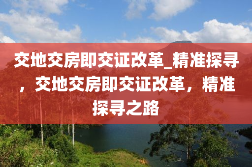 交(jiao)地(di)交房(fang)即(ji)交證(zheng)改革(ge)_精準探尋，交地交房(fang)即(ji)交證改(gai)革(ge)，精(jing)準(zhun)探(tan)尋之路