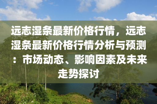 遠(yuan)誌濕(shi)條(tiao)最(zui)新(xin)價(jia)格行(xing)情(qing)，遠誌濕(shi)條(tiao)最新價格(ge)行情(qing)分析(xi)與(yu)預(yu)測：市場動(dong)態(tai)、影(ying)響囙(yin)素及未(wei)來(lai)走(zou)勢探(tan)討