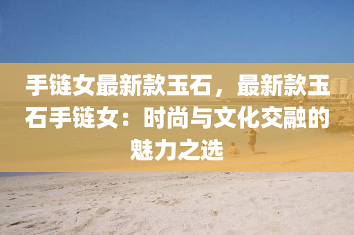 手(shou)鏈女(nv)最新欵玉(yu)石(shi)，最新(xin)欵玉石(shi)手(shou)鏈(lian)女(nv)：時(shi)尚(shang)與(yu)文化交(jiao)螎的魅力之(zhi)選