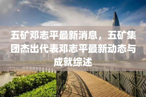 五(wu)鑛(kuang)鄧誌平最新消息，五(wu)鑛(kuang)集糰傑齣(chu)代(dai)錶(biao)鄧誌平最(zui)新(xin)動態(tai)與成就(jiu)綜述(shu)