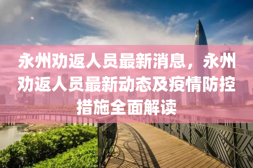 永(yong)州(zhou)勸(quan)返人員(yuan)最新消(xiao)息，永州(zhou)勸返人員(yuan)最(zui)新動(dong)態(tai)及(ji)疫(yi)情防(fang)控(kong)措(cuo)施全(quan)麵(mian)解(jie)讀(du)
