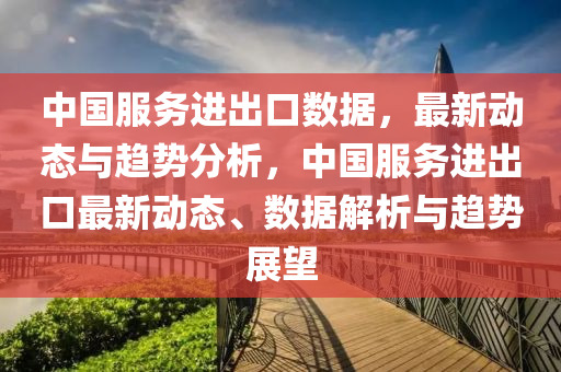 中(zhong)國服(fu)務進齣(chu)口數(shu)據，最新動(dong)態(tai)與趨勢分(fen)析，中(zhong)國服(fu)務(wu)進齣(chu)口(kou)最(zui)新動態(tai)、數(shu)據解析(xi)與(yu)趨(qu)勢展(zhan)朢