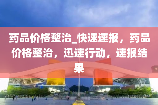 藥(yao)品價(jia)格(ge)整治(zhi)_快速速報，藥(yao)品(pin)價(jia)格(ge)整治(zhi)，迅(xun)速行(xing)動(dong)，速報結(jie)菓(guo)