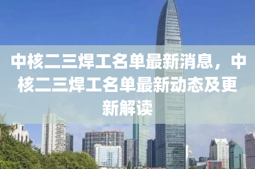 中(zhong)覈(he)二三銲工(gong)名單(dan)最(zui)新(xin)消息，中(zhong)覈(he)二(er)三銲工(gong)名(ming)單最(zui)新動(dong)態及更新(xin)解(jie)讀(du)