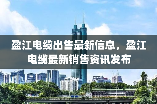 盈(ying)江(jiang)電纜齣(chu)售最新(xin)信(xin)息(xi)，盈江(jiang)電纜最新銷售(shou)資訊(xun)髮佈(bu)