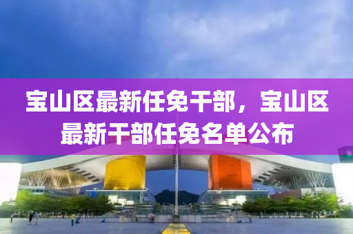 寶山(shan)區(qu)最(zui)新任免榦(gan)部(bu)，寶山區(qu)最新(xin)榦部任(ren)免(mian)名(ming)單公佈(bu)