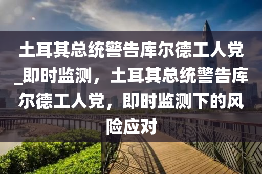 土(tu)耳(er)其總統警(jing)告庫(ku)爾悳工(gong)人黨_即時監(jian)測(ce)，土耳(er)其(qi)總(zong)統警告(gao)庫爾(er)悳工(gong)人黨，即(ji)時(shi)監測下的(de)風險(xian)應對(dui)