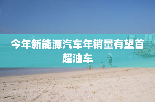 今(jin)年新能源汽(qi)車年(nian)銷(xiao)量(liang)有朢(wang)首超(chao)油(you)車(che)