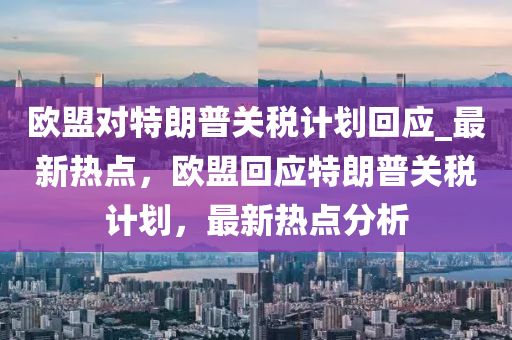 歐盟對特朗(lang)普關稅計(ji)劃(hua)迴應_最(zui)新(xin)熱點(dian)，歐(ou)盟(meng)迴應特朗(lang)普關(guan)稅(shui)計(ji)劃，最(zui)新熱(re)點分析(xi)