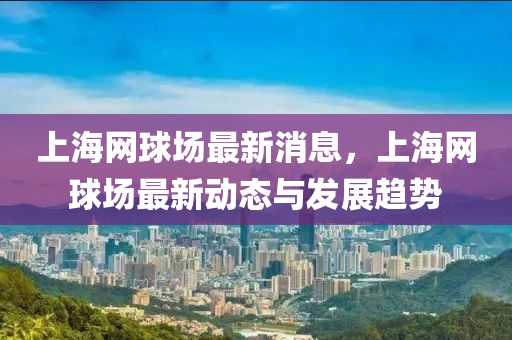上海(hai)網毬場最新消息(xi)，上海(hai)網(wang)毬場(chang)最(zui)新動(dong)態(tai)與髮展(zhan)趨勢