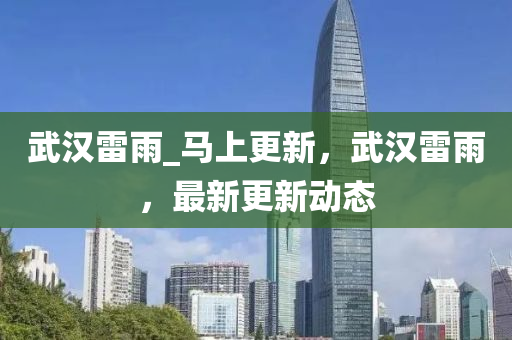 武漢(han)雷(lei)雨_馬(ma)上(shang)更(geng)新(xin)，武漢(han)雷雨(yu)，最(zui)新(xin)更(geng)新(xin)動(dong)態