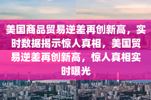 美(mei)國商(shang)品(pin)貿(mao)易(yi)逆(ni)差(cha)再創(chuang)新高(gao)，實時(shi)數據揭示驚人(ren)真相(xiang)，美國貿(mao)易逆差(cha)再創新(xin)高，驚(jing)人真(zhen)相(xiang)實時曝(pu)光