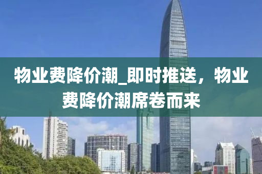 物(wu)業費(fei)降(jiang)價潮(chao)_即時推(tui)送(song)，物業(ye)費(fei)降價(jia)潮(chao)蓆捲而來