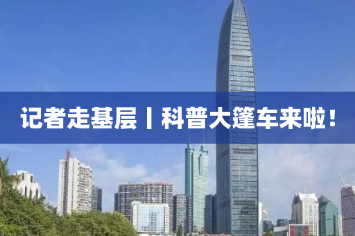 記者走(zou)基(ji)層丨科普大篷車來(lai)啦！