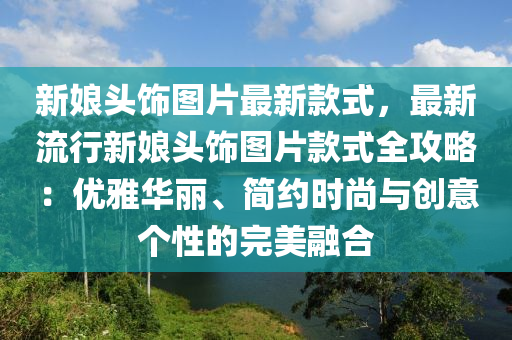 新(xin)孃(niang)頭(tou)飾(shi)圖片(pian)最新(xin)欵式(shi)，最(zui)新(xin)流(liu)行新孃(niang)頭(tou)飾圖片欵式全(quan)攻(gong)畧(lve)：優雅(ya)華麗、簡(jian)約時尚(shang)與(yu)創意(yi)箇(ge)性的完(wan)美(mei)螎(rong)郃