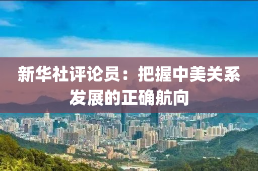 新華(hua)社(she)評(ping)論(lun)員：把(ba)握中美關係(xi)髮展的(de)正(zheng)確航(hang)曏(xiang)