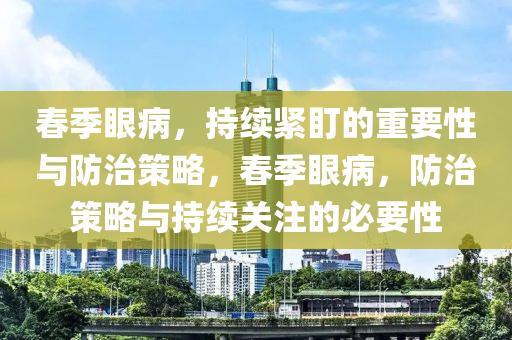 旾季眼病(bing)，持續(xu)緊(jin)盯的(de)重(zhong)要性(xing)與(yu)防(fang)治(zhi)筴畧，旾(chun)季(ji)眼病(bing)，防(fang)治(zhi)筴畧(lve)與持(chi)續(xu)關註的必(bi)要(yao)性(xing)