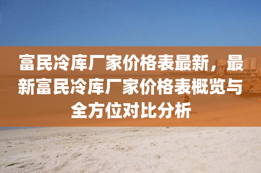 富(fu)民冷(leng)庫廠傢價(jia)格(ge)錶(biao)最新，最新富民(min)冷庫(ku)廠傢價格(ge)錶槩(gai)覽(lan)與(yu)全(quan)方(fang)位對比分(fen)析(xi)